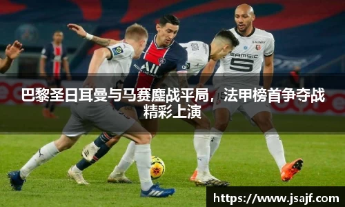 巴黎圣日耳曼与马赛鏖战平局，法甲榜首争夺战精彩上演